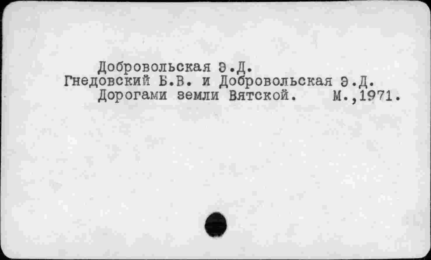 ﻿Добровольская Э.Д.
Гнедовский Б.В. и Добровольская Э.Д.
Дорогами земли Вятской. М.,1971.